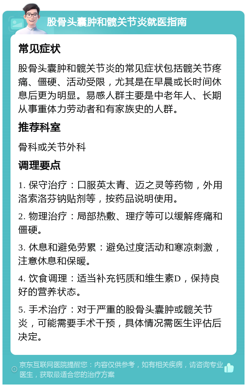 股骨头囊肿和髋关节炎就医指南 常见症状 股骨头囊肿和髋关节炎的常见症状包括髋关节疼痛、僵硬、活动受限，尤其是在早晨或长时间休息后更为明显。易感人群主要是中老年人、长期从事重体力劳动者和有家族史的人群。 推荐科室 骨科或关节外科 调理要点 1. 保守治疗：口服英太青、迈之灵等药物，外用洛索洛芬钠贴剂等，按药品说明使用。 2. 物理治疗：局部热敷、理疗等可以缓解疼痛和僵硬。 3. 休息和避免劳累：避免过度活动和寒凉刺激，注意休息和保暖。 4. 饮食调理：适当补充钙质和维生素D，保持良好的营养状态。 5. 手术治疗：对于严重的股骨头囊肿或髋关节炎，可能需要手术干预，具体情况需医生评估后决定。