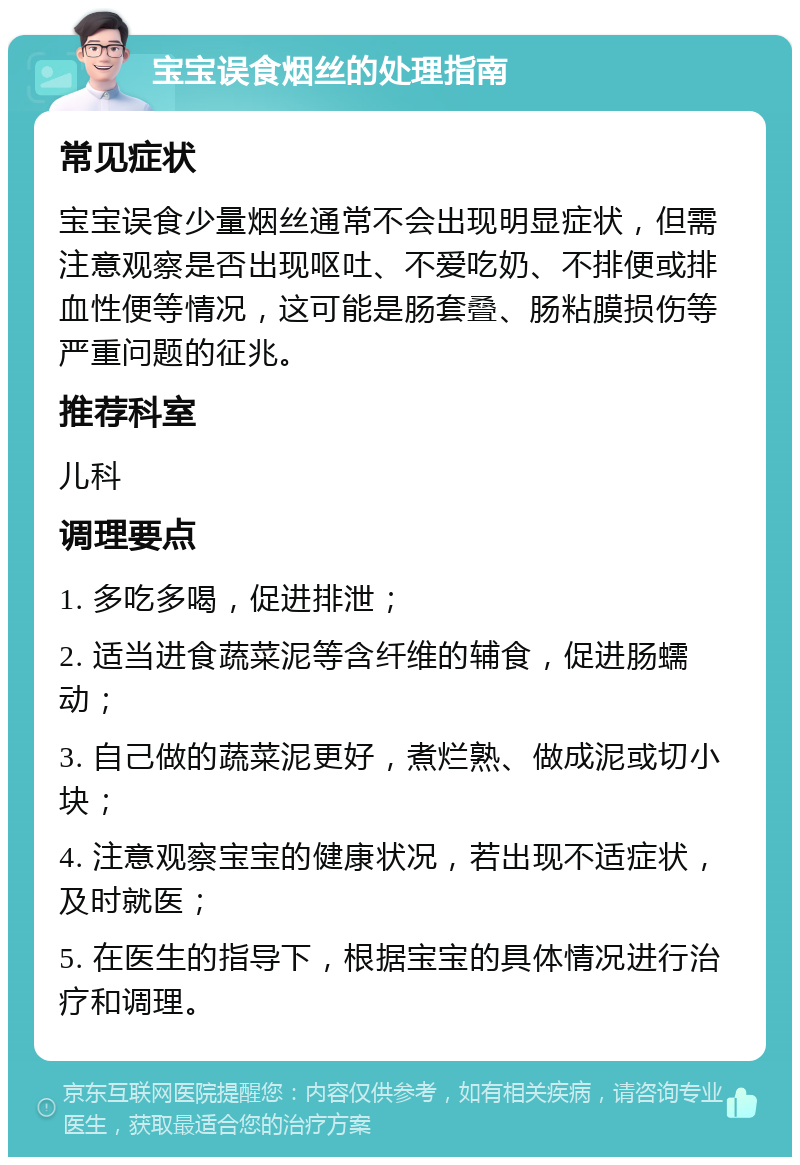 宝宝误食烟丝的处理指南 常见症状 宝宝误食少量烟丝通常不会出现明显症状，但需注意观察是否出现呕吐、不爱吃奶、不排便或排血性便等情况，这可能是肠套叠、肠粘膜损伤等严重问题的征兆。 推荐科室 儿科 调理要点 1. 多吃多喝，促进排泄； 2. 适当进食蔬菜泥等含纤维的辅食，促进肠蠕动； 3. 自己做的蔬菜泥更好，煮烂熟、做成泥或切小块； 4. 注意观察宝宝的健康状况，若出现不适症状，及时就医； 5. 在医生的指导下，根据宝宝的具体情况进行治疗和调理。