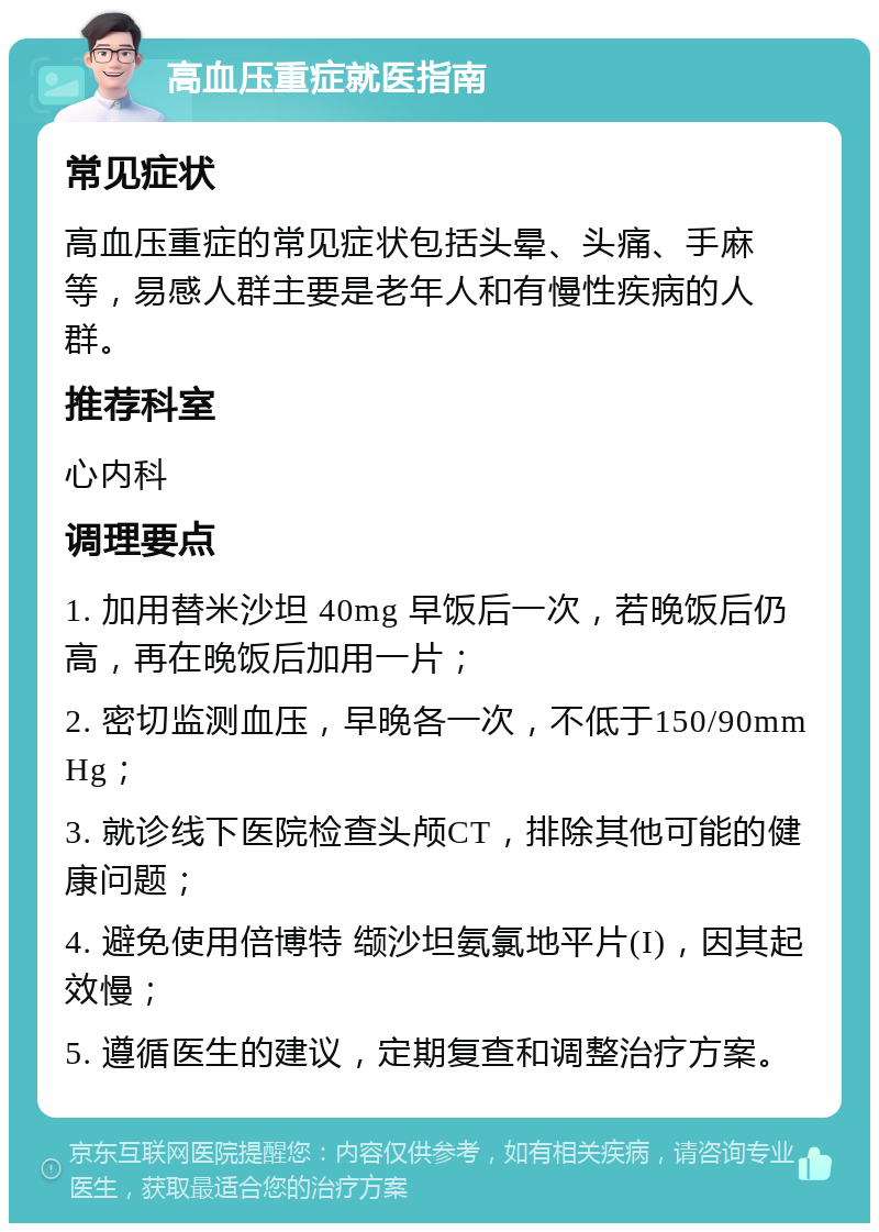 高血压重症就医指南 常见症状 高血压重症的常见症状包括头晕、头痛、手麻等，易感人群主要是老年人和有慢性疾病的人群。 推荐科室 心内科 调理要点 1. 加用替米沙坦 40mg 早饭后一次，若晚饭后仍高，再在晚饭后加用一片； 2. 密切监测血压，早晚各一次，不低于150/90mmHg； 3. 就诊线下医院检查头颅CT，排除其他可能的健康问题； 4. 避免使用倍博特 缬沙坦氨氯地平片(I)，因其起效慢； 5. 遵循医生的建议，定期复查和调整治疗方案。