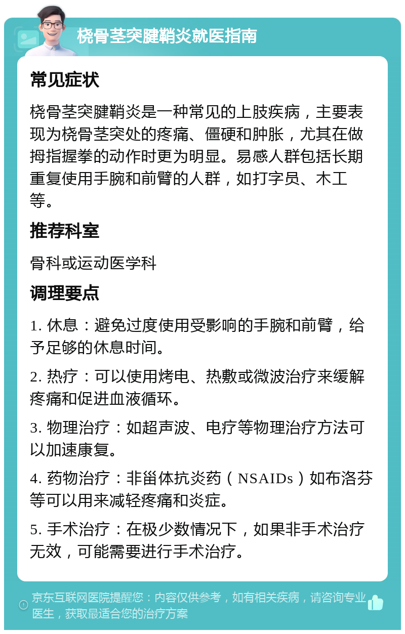 桡骨茎突腱鞘炎就医指南 常见症状 桡骨茎突腱鞘炎是一种常见的上肢疾病，主要表现为桡骨茎突处的疼痛、僵硬和肿胀，尤其在做拇指握拳的动作时更为明显。易感人群包括长期重复使用手腕和前臂的人群，如打字员、木工等。 推荐科室 骨科或运动医学科 调理要点 1. 休息：避免过度使用受影响的手腕和前臂，给予足够的休息时间。 2. 热疗：可以使用烤电、热敷或微波治疗来缓解疼痛和促进血液循环。 3. 物理治疗：如超声波、电疗等物理治疗方法可以加速康复。 4. 药物治疗：非甾体抗炎药（NSAIDs）如布洛芬等可以用来减轻疼痛和炎症。 5. 手术治疗：在极少数情况下，如果非手术治疗无效，可能需要进行手术治疗。