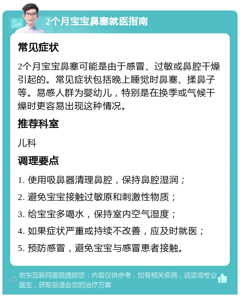 2个月宝宝鼻塞就医指南 常见症状 2个月宝宝鼻塞可能是由于感冒、过敏或鼻腔干燥引起的。常见症状包括晚上睡觉时鼻塞、揉鼻子等。易感人群为婴幼儿，特别是在换季或气候干燥时更容易出现这种情况。 推荐科室 儿科 调理要点 1. 使用吸鼻器清理鼻腔，保持鼻腔湿润； 2. 避免宝宝接触过敏原和刺激性物质； 3. 给宝宝多喝水，保持室内空气湿度； 4. 如果症状严重或持续不改善，应及时就医； 5. 预防感冒，避免宝宝与感冒患者接触。