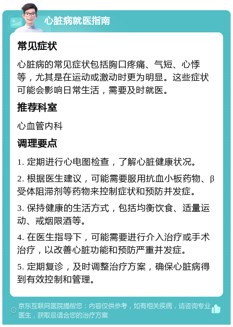 心脏病就医指南 常见症状 心脏病的常见症状包括胸口疼痛、气短、心悸等，尤其是在运动或激动时更为明显。这些症状可能会影响日常生活，需要及时就医。 推荐科室 心血管内科 调理要点 1. 定期进行心电图检查，了解心脏健康状况。 2. 根据医生建议，可能需要服用抗血小板药物、β受体阻滞剂等药物来控制症状和预防并发症。 3. 保持健康的生活方式，包括均衡饮食、适量运动、戒烟限酒等。 4. 在医生指导下，可能需要进行介入治疗或手术治疗，以改善心脏功能和预防严重并发症。 5. 定期复诊，及时调整治疗方案，确保心脏病得到有效控制和管理。