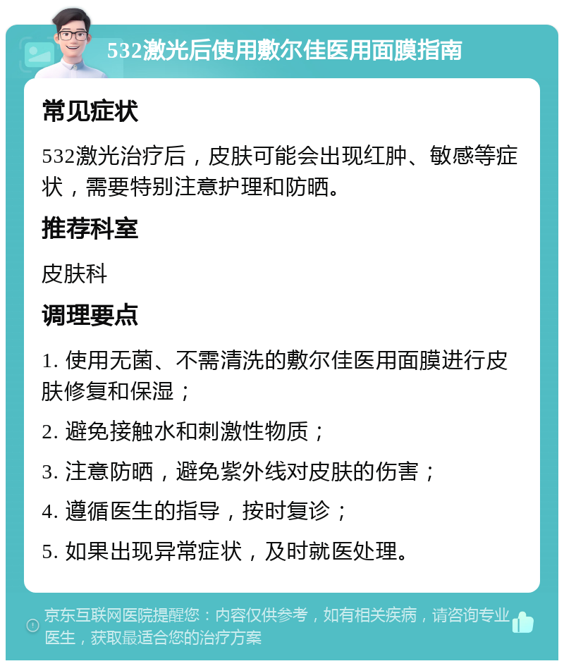 532激光后使用敷尔佳医用面膜指南 常见症状 532激光治疗后，皮肤可能会出现红肿、敏感等症状，需要特别注意护理和防晒。 推荐科室 皮肤科 调理要点 1. 使用无菌、不需清洗的敷尔佳医用面膜进行皮肤修复和保湿； 2. 避免接触水和刺激性物质； 3. 注意防晒，避免紫外线对皮肤的伤害； 4. 遵循医生的指导，按时复诊； 5. 如果出现异常症状，及时就医处理。