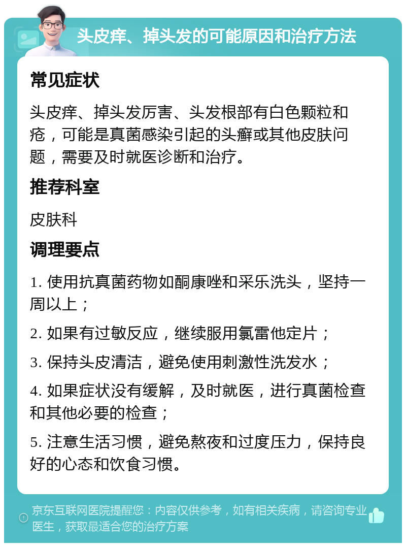 头皮痒、掉头发的可能原因和治疗方法 常见症状 头皮痒、掉头发厉害、头发根部有白色颗粒和疮，可能是真菌感染引起的头癣或其他皮肤问题，需要及时就医诊断和治疗。 推荐科室 皮肤科 调理要点 1. 使用抗真菌药物如酮康唑和采乐洗头，坚持一周以上； 2. 如果有过敏反应，继续服用氯雷他定片； 3. 保持头皮清洁，避免使用刺激性洗发水； 4. 如果症状没有缓解，及时就医，进行真菌检查和其他必要的检查； 5. 注意生活习惯，避免熬夜和过度压力，保持良好的心态和饮食习惯。