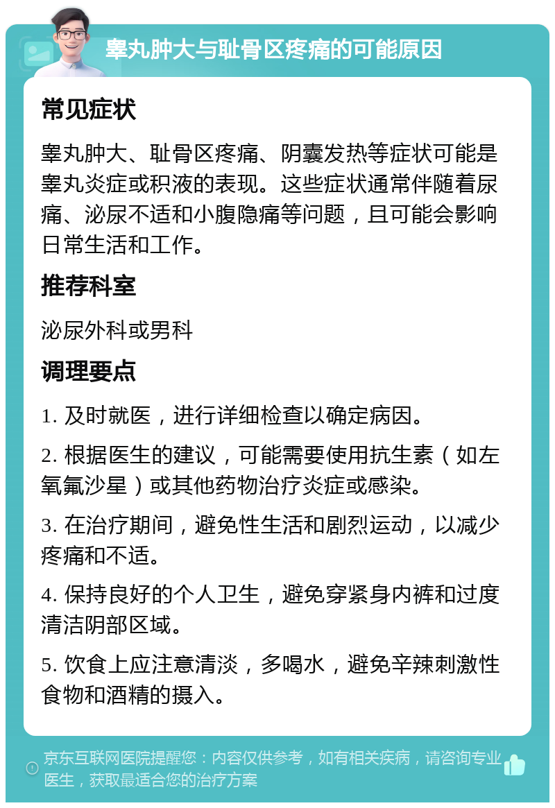 睾丸肿大与耻骨区疼痛的可能原因 常见症状 睾丸肿大、耻骨区疼痛、阴囊发热等症状可能是睾丸炎症或积液的表现。这些症状通常伴随着尿痛、泌尿不适和小腹隐痛等问题，且可能会影响日常生活和工作。 推荐科室 泌尿外科或男科 调理要点 1. 及时就医，进行详细检查以确定病因。 2. 根据医生的建议，可能需要使用抗生素（如左氧氟沙星）或其他药物治疗炎症或感染。 3. 在治疗期间，避免性生活和剧烈运动，以减少疼痛和不适。 4. 保持良好的个人卫生，避免穿紧身内裤和过度清洁阴部区域。 5. 饮食上应注意清淡，多喝水，避免辛辣刺激性食物和酒精的摄入。