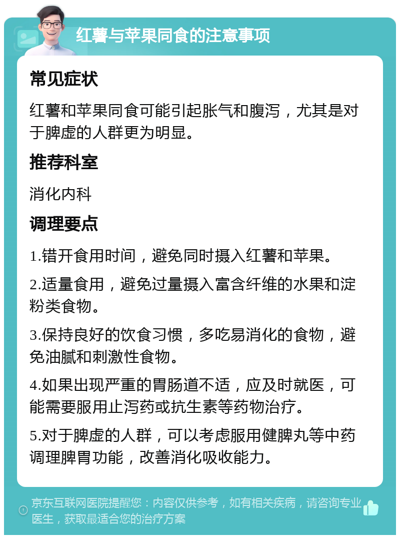 红薯与苹果同食的注意事项 常见症状 红薯和苹果同食可能引起胀气和腹泻，尤其是对于脾虚的人群更为明显。 推荐科室 消化内科 调理要点 1.错开食用时间，避免同时摄入红薯和苹果。 2.适量食用，避免过量摄入富含纤维的水果和淀粉类食物。 3.保持良好的饮食习惯，多吃易消化的食物，避免油腻和刺激性食物。 4.如果出现严重的胃肠道不适，应及时就医，可能需要服用止泻药或抗生素等药物治疗。 5.对于脾虚的人群，可以考虑服用健脾丸等中药调理脾胃功能，改善消化吸收能力。