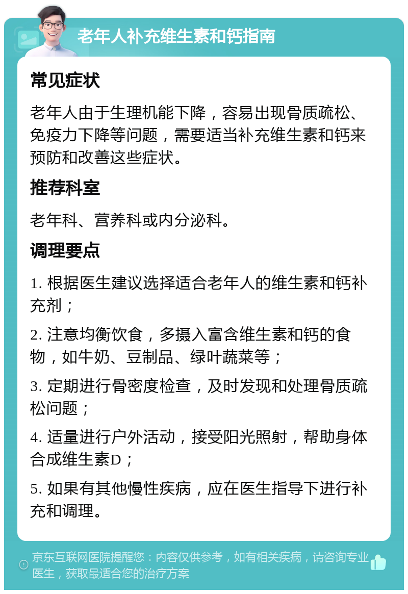 老年人补充维生素和钙指南 常见症状 老年人由于生理机能下降，容易出现骨质疏松、免疫力下降等问题，需要适当补充维生素和钙来预防和改善这些症状。 推荐科室 老年科、营养科或内分泌科。 调理要点 1. 根据医生建议选择适合老年人的维生素和钙补充剂； 2. 注意均衡饮食，多摄入富含维生素和钙的食物，如牛奶、豆制品、绿叶蔬菜等； 3. 定期进行骨密度检查，及时发现和处理骨质疏松问题； 4. 适量进行户外活动，接受阳光照射，帮助身体合成维生素D； 5. 如果有其他慢性疾病，应在医生指导下进行补充和调理。