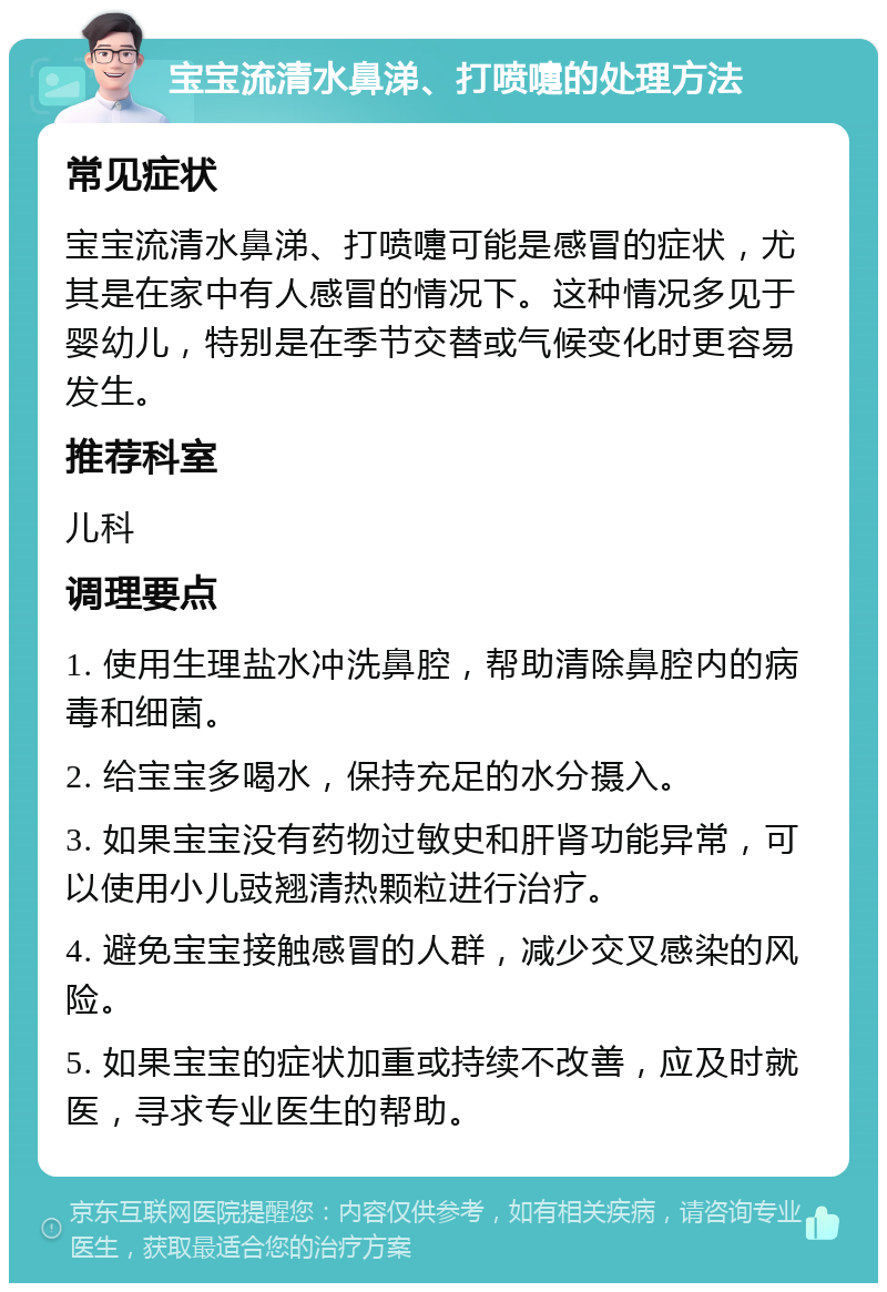 宝宝流清水鼻涕、打喷嚏的处理方法 常见症状 宝宝流清水鼻涕、打喷嚏可能是感冒的症状，尤其是在家中有人感冒的情况下。这种情况多见于婴幼儿，特别是在季节交替或气候变化时更容易发生。 推荐科室 儿科 调理要点 1. 使用生理盐水冲洗鼻腔，帮助清除鼻腔内的病毒和细菌。 2. 给宝宝多喝水，保持充足的水分摄入。 3. 如果宝宝没有药物过敏史和肝肾功能异常，可以使用小儿豉翘清热颗粒进行治疗。 4. 避免宝宝接触感冒的人群，减少交叉感染的风险。 5. 如果宝宝的症状加重或持续不改善，应及时就医，寻求专业医生的帮助。