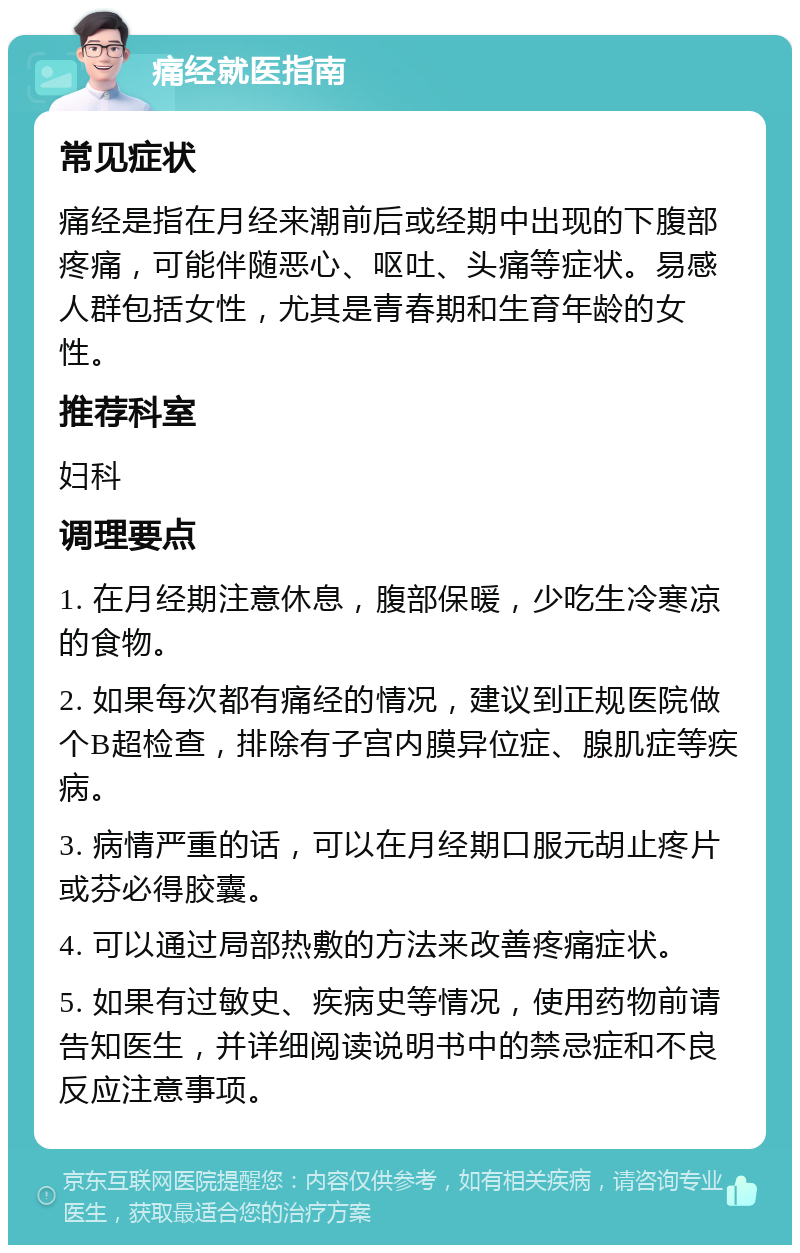 痛经就医指南 常见症状 痛经是指在月经来潮前后或经期中出现的下腹部疼痛，可能伴随恶心、呕吐、头痛等症状。易感人群包括女性，尤其是青春期和生育年龄的女性。 推荐科室 妇科 调理要点 1. 在月经期注意休息，腹部保暖，少吃生冷寒凉的食物。 2. 如果每次都有痛经的情况，建议到正规医院做个B超检查，排除有子宫内膜异位症、腺肌症等疾病。 3. 病情严重的话，可以在月经期口服元胡止疼片或芬必得胶囊。 4. 可以通过局部热敷的方法来改善疼痛症状。 5. 如果有过敏史、疾病史等情况，使用药物前请告知医生，并详细阅读说明书中的禁忌症和不良反应注意事项。