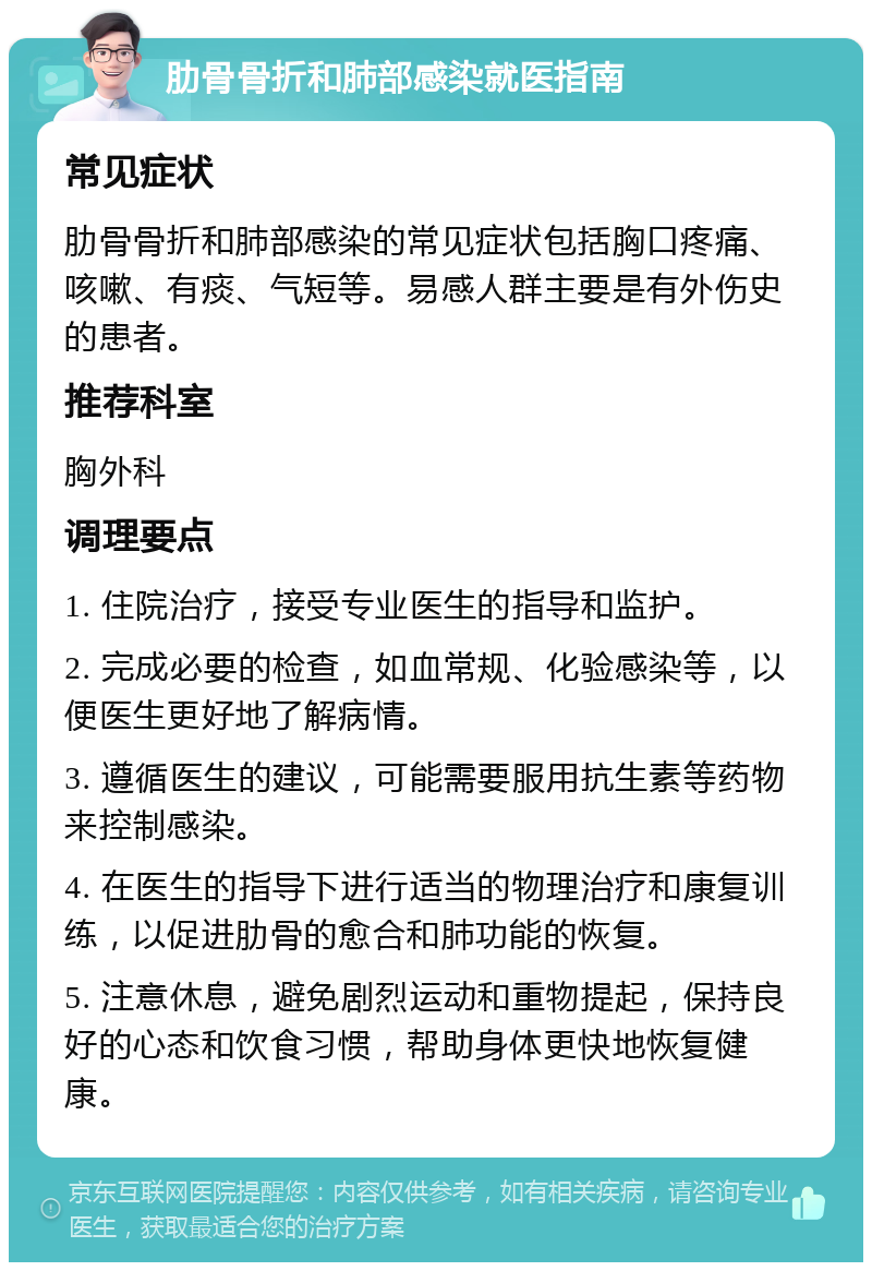 肋骨骨折和肺部感染就医指南 常见症状 肋骨骨折和肺部感染的常见症状包括胸口疼痛、咳嗽、有痰、气短等。易感人群主要是有外伤史的患者。 推荐科室 胸外科 调理要点 1. 住院治疗，接受专业医生的指导和监护。 2. 完成必要的检查，如血常规、化验感染等，以便医生更好地了解病情。 3. 遵循医生的建议，可能需要服用抗生素等药物来控制感染。 4. 在医生的指导下进行适当的物理治疗和康复训练，以促进肋骨的愈合和肺功能的恢复。 5. 注意休息，避免剧烈运动和重物提起，保持良好的心态和饮食习惯，帮助身体更快地恢复健康。