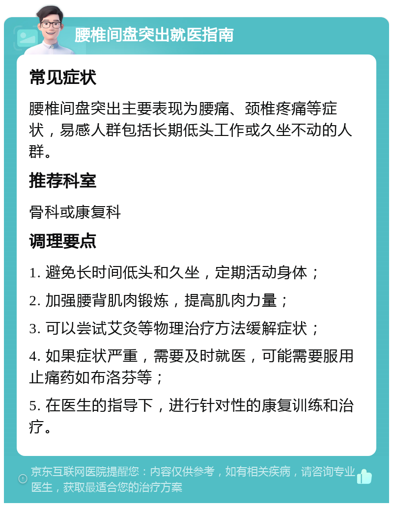 腰椎间盘突出就医指南 常见症状 腰椎间盘突出主要表现为腰痛、颈椎疼痛等症状，易感人群包括长期低头工作或久坐不动的人群。 推荐科室 骨科或康复科 调理要点 1. 避免长时间低头和久坐，定期活动身体； 2. 加强腰背肌肉锻炼，提高肌肉力量； 3. 可以尝试艾灸等物理治疗方法缓解症状； 4. 如果症状严重，需要及时就医，可能需要服用止痛药如布洛芬等； 5. 在医生的指导下，进行针对性的康复训练和治疗。