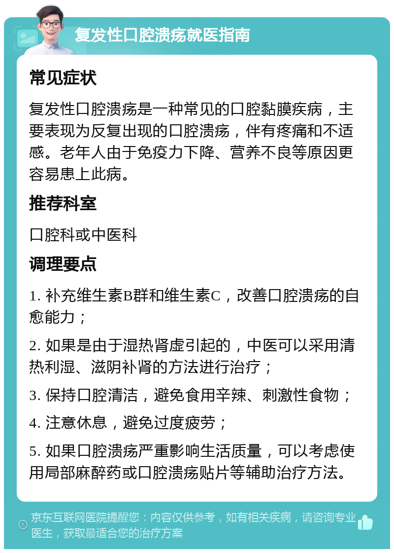 复发性口腔溃疡就医指南 常见症状 复发性口腔溃疡是一种常见的口腔黏膜疾病，主要表现为反复出现的口腔溃疡，伴有疼痛和不适感。老年人由于免疫力下降、营养不良等原因更容易患上此病。 推荐科室 口腔科或中医科 调理要点 1. 补充维生素B群和维生素C，改善口腔溃疡的自愈能力； 2. 如果是由于湿热肾虚引起的，中医可以采用清热利湿、滋阴补肾的方法进行治疗； 3. 保持口腔清洁，避免食用辛辣、刺激性食物； 4. 注意休息，避免过度疲劳； 5. 如果口腔溃疡严重影响生活质量，可以考虑使用局部麻醉药或口腔溃疡贴片等辅助治疗方法。