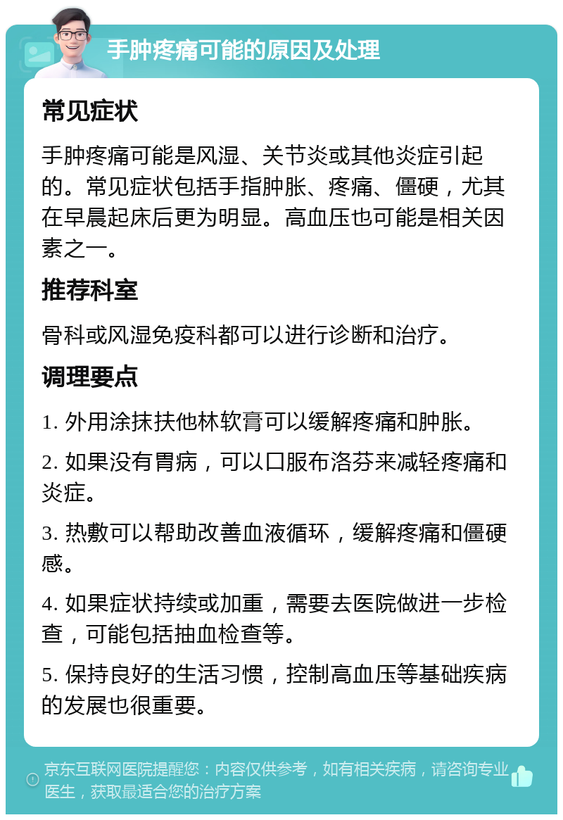 手肿疼痛可能的原因及处理 常见症状 手肿疼痛可能是风湿、关节炎或其他炎症引起的。常见症状包括手指肿胀、疼痛、僵硬，尤其在早晨起床后更为明显。高血压也可能是相关因素之一。 推荐科室 骨科或风湿免疫科都可以进行诊断和治疗。 调理要点 1. 外用涂抹扶他林软膏可以缓解疼痛和肿胀。 2. 如果没有胃病，可以口服布洛芬来减轻疼痛和炎症。 3. 热敷可以帮助改善血液循环，缓解疼痛和僵硬感。 4. 如果症状持续或加重，需要去医院做进一步检查，可能包括抽血检查等。 5. 保持良好的生活习惯，控制高血压等基础疾病的发展也很重要。