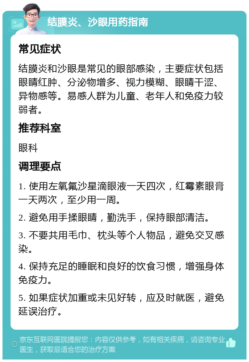 结膜炎、沙眼用药指南 常见症状 结膜炎和沙眼是常见的眼部感染，主要症状包括眼睛红肿、分泌物增多、视力模糊、眼睛干涩、异物感等。易感人群为儿童、老年人和免疫力较弱者。 推荐科室 眼科 调理要点 1. 使用左氧氟沙星滴眼液一天四次，红霉素眼膏一天两次，至少用一周。 2. 避免用手揉眼睛，勤洗手，保持眼部清洁。 3. 不要共用毛巾、枕头等个人物品，避免交叉感染。 4. 保持充足的睡眠和良好的饮食习惯，增强身体免疫力。 5. 如果症状加重或未见好转，应及时就医，避免延误治疗。