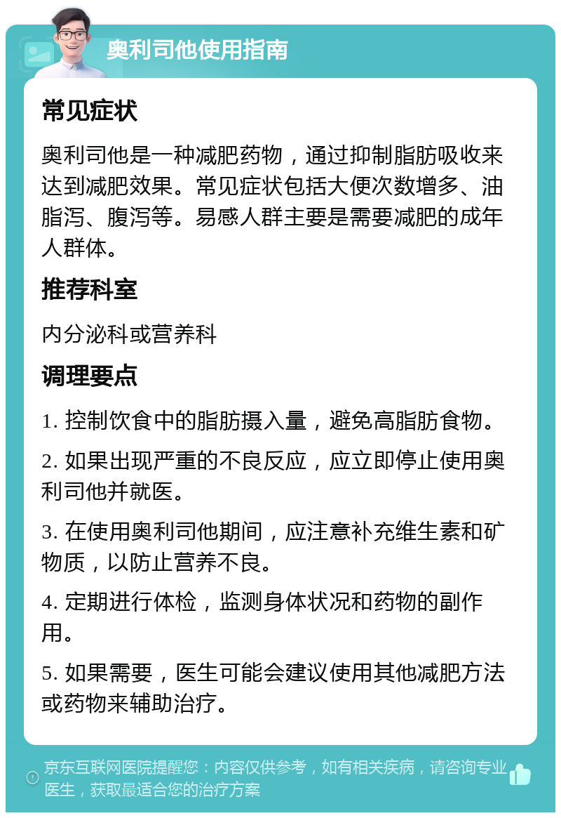 奥利司他使用指南 常见症状 奥利司他是一种减肥药物，通过抑制脂肪吸收来达到减肥效果。常见症状包括大便次数增多、油脂泻、腹泻等。易感人群主要是需要减肥的成年人群体。 推荐科室 内分泌科或营养科 调理要点 1. 控制饮食中的脂肪摄入量，避免高脂肪食物。 2. 如果出现严重的不良反应，应立即停止使用奥利司他并就医。 3. 在使用奥利司他期间，应注意补充维生素和矿物质，以防止营养不良。 4. 定期进行体检，监测身体状况和药物的副作用。 5. 如果需要，医生可能会建议使用其他减肥方法或药物来辅助治疗。