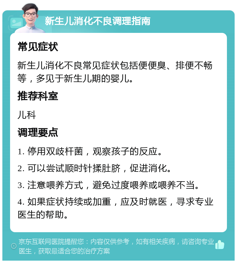 新生儿消化不良调理指南 常见症状 新生儿消化不良常见症状包括便便臭、排便不畅等，多见于新生儿期的婴儿。 推荐科室 儿科 调理要点 1. 停用双歧杆菌，观察孩子的反应。 2. 可以尝试顺时针揉肚脐，促进消化。 3. 注意喂养方式，避免过度喂养或喂养不当。 4. 如果症状持续或加重，应及时就医，寻求专业医生的帮助。