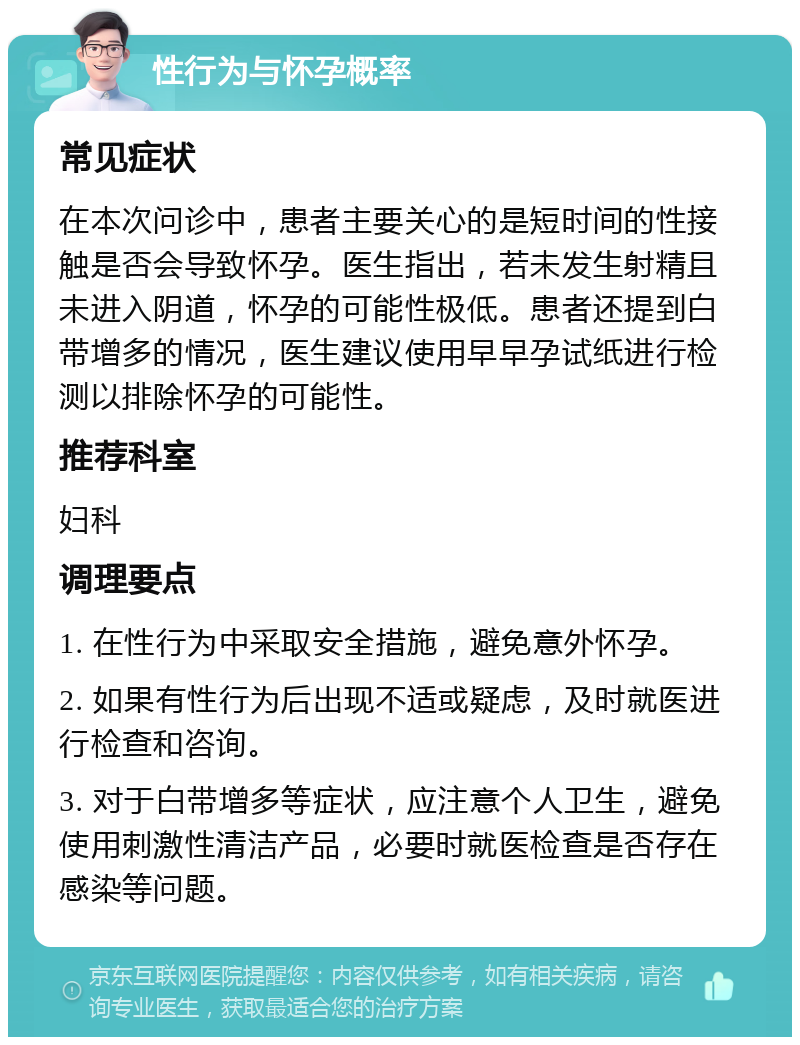 性行为与怀孕概率 常见症状 在本次问诊中，患者主要关心的是短时间的性接触是否会导致怀孕。医生指出，若未发生射精且未进入阴道，怀孕的可能性极低。患者还提到白带增多的情况，医生建议使用早早孕试纸进行检测以排除怀孕的可能性。 推荐科室 妇科 调理要点 1. 在性行为中采取安全措施，避免意外怀孕。 2. 如果有性行为后出现不适或疑虑，及时就医进行检查和咨询。 3. 对于白带增多等症状，应注意个人卫生，避免使用刺激性清洁产品，必要时就医检查是否存在感染等问题。