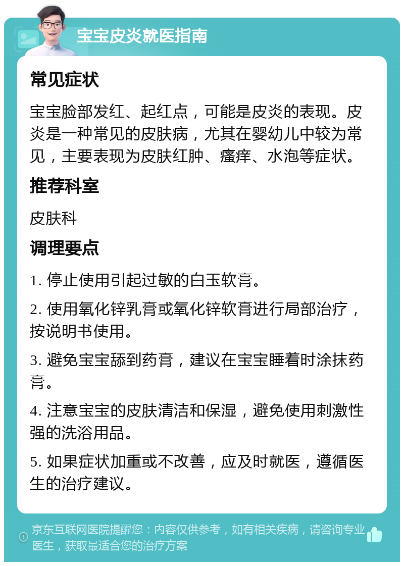 宝宝皮炎就医指南 常见症状 宝宝脸部发红、起红点，可能是皮炎的表现。皮炎是一种常见的皮肤病，尤其在婴幼儿中较为常见，主要表现为皮肤红肿、瘙痒、水泡等症状。 推荐科室 皮肤科 调理要点 1. 停止使用引起过敏的白玉软膏。 2. 使用氧化锌乳膏或氧化锌软膏进行局部治疗，按说明书使用。 3. 避免宝宝舔到药膏，建议在宝宝睡着时涂抹药膏。 4. 注意宝宝的皮肤清洁和保湿，避免使用刺激性强的洗浴用品。 5. 如果症状加重或不改善，应及时就医，遵循医生的治疗建议。