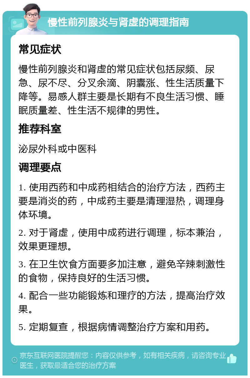 慢性前列腺炎与肾虚的调理指南 常见症状 慢性前列腺炎和肾虚的常见症状包括尿频、尿急、尿不尽、分叉余滴、阴囊涨、性生活质量下降等。易感人群主要是长期有不良生活习惯、睡眠质量差、性生活不规律的男性。 推荐科室 泌尿外科或中医科 调理要点 1. 使用西药和中成药相结合的治疗方法，西药主要是消炎的药，中成药主要是清理湿热，调理身体环境。 2. 对于肾虚，使用中成药进行调理，标本兼治，效果更理想。 3. 在卫生饮食方面要多加注意，避免辛辣刺激性的食物，保持良好的生活习惯。 4. 配合一些功能锻炼和理疗的方法，提高治疗效果。 5. 定期复查，根据病情调整治疗方案和用药。