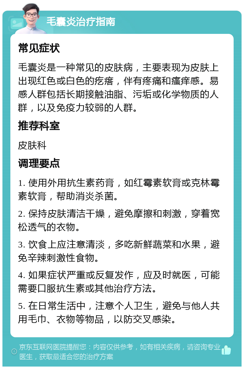 毛囊炎治疗指南 常见症状 毛囊炎是一种常见的皮肤病，主要表现为皮肤上出现红色或白色的疙瘩，伴有疼痛和瘙痒感。易感人群包括长期接触油脂、污垢或化学物质的人群，以及免疫力较弱的人群。 推荐科室 皮肤科 调理要点 1. 使用外用抗生素药膏，如红霉素软膏或克林霉素软膏，帮助消炎杀菌。 2. 保持皮肤清洁干燥，避免摩擦和刺激，穿着宽松透气的衣物。 3. 饮食上应注意清淡，多吃新鲜蔬菜和水果，避免辛辣刺激性食物。 4. 如果症状严重或反复发作，应及时就医，可能需要口服抗生素或其他治疗方法。 5. 在日常生活中，注意个人卫生，避免与他人共用毛巾、衣物等物品，以防交叉感染。