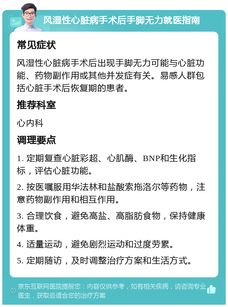 风湿性心脏病手术后手脚无力就医指南 常见症状 风湿性心脏病手术后出现手脚无力可能与心脏功能、药物副作用或其他并发症有关。易感人群包括心脏手术后恢复期的患者。 推荐科室 心内科 调理要点 1. 定期复查心脏彩超、心肌酶、BNP和生化指标，评估心脏功能。 2. 按医嘱服用华法林和盐酸索拖洛尔等药物，注意药物副作用和相互作用。 3. 合理饮食，避免高盐、高脂肪食物，保持健康体重。 4. 适量运动，避免剧烈运动和过度劳累。 5. 定期随访，及时调整治疗方案和生活方式。