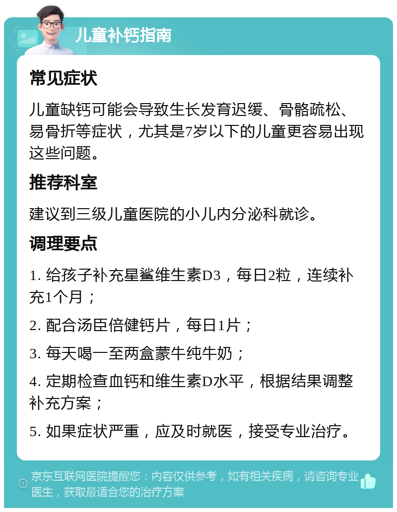 儿童补钙指南 常见症状 儿童缺钙可能会导致生长发育迟缓、骨骼疏松、易骨折等症状，尤其是7岁以下的儿童更容易出现这些问题。 推荐科室 建议到三级儿童医院的小儿内分泌科就诊。 调理要点 1. 给孩子补充星鲨维生素D3，每日2粒，连续补充1个月； 2. 配合汤臣倍健钙片，每日1片； 3. 每天喝一至两盒蒙牛纯牛奶； 4. 定期检查血钙和维生素D水平，根据结果调整补充方案； 5. 如果症状严重，应及时就医，接受专业治疗。