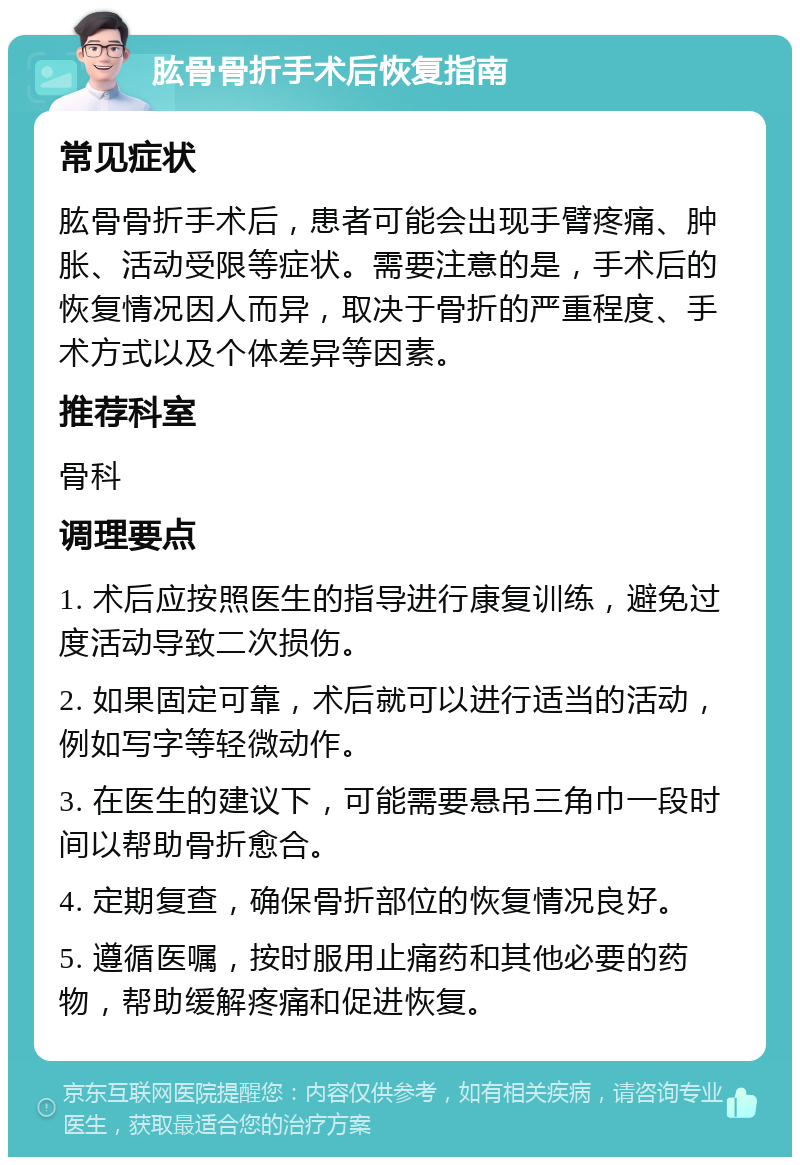 肱骨骨折手术后恢复指南 常见症状 肱骨骨折手术后，患者可能会出现手臂疼痛、肿胀、活动受限等症状。需要注意的是，手术后的恢复情况因人而异，取决于骨折的严重程度、手术方式以及个体差异等因素。 推荐科室 骨科 调理要点 1. 术后应按照医生的指导进行康复训练，避免过度活动导致二次损伤。 2. 如果固定可靠，术后就可以进行适当的活动，例如写字等轻微动作。 3. 在医生的建议下，可能需要悬吊三角巾一段时间以帮助骨折愈合。 4. 定期复查，确保骨折部位的恢复情况良好。 5. 遵循医嘱，按时服用止痛药和其他必要的药物，帮助缓解疼痛和促进恢复。