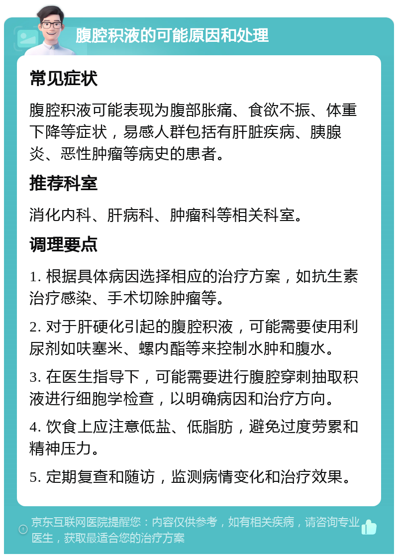 腹腔积液的可能原因和处理 常见症状 腹腔积液可能表现为腹部胀痛、食欲不振、体重下降等症状，易感人群包括有肝脏疾病、胰腺炎、恶性肿瘤等病史的患者。 推荐科室 消化内科、肝病科、肿瘤科等相关科室。 调理要点 1. 根据具体病因选择相应的治疗方案，如抗生素治疗感染、手术切除肿瘤等。 2. 对于肝硬化引起的腹腔积液，可能需要使用利尿剂如呋塞米、螺内酯等来控制水肿和腹水。 3. 在医生指导下，可能需要进行腹腔穿刺抽取积液进行细胞学检查，以明确病因和治疗方向。 4. 饮食上应注意低盐、低脂肪，避免过度劳累和精神压力。 5. 定期复查和随访，监测病情变化和治疗效果。