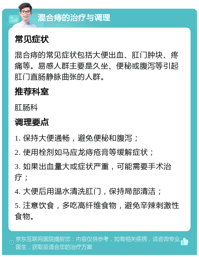 混合痔的治疗与调理 常见症状 混合痔的常见症状包括大便出血、肛门肿块、疼痛等。易感人群主要是久坐、便秘或腹泻等引起肛门直肠静脉曲张的人群。 推荐科室 肛肠科 调理要点 1. 保持大便通畅，避免便秘和腹泻； 2. 使用栓剂如马应龙痔疮膏等缓解症状； 3. 如果出血量大或症状严重，可能需要手术治疗； 4. 大便后用温水清洗肛门，保持局部清洁； 5. 注意饮食，多吃高纤维食物，避免辛辣刺激性食物。