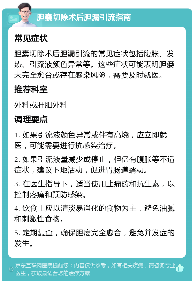 胆囊切除术后胆漏引流指南 常见症状 胆囊切除术后胆漏引流的常见症状包括腹胀、发热、引流液颜色异常等。这些症状可能表明胆瘘未完全愈合或存在感染风险，需要及时就医。 推荐科室 外科或肝胆外科 调理要点 1. 如果引流液颜色异常或伴有高烧，应立即就医，可能需要进行抗感染治疗。 2. 如果引流液量减少或停止，但仍有腹胀等不适症状，建议下地活动，促进胃肠道蠕动。 3. 在医生指导下，适当使用止痛药和抗生素，以控制疼痛和预防感染。 4. 饮食上应以清淡易消化的食物为主，避免油腻和刺激性食物。 5. 定期复查，确保胆瘘完全愈合，避免并发症的发生。