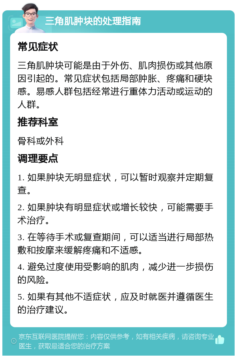 三角肌肿块的处理指南 常见症状 三角肌肿块可能是由于外伤、肌肉损伤或其他原因引起的。常见症状包括局部肿胀、疼痛和硬块感。易感人群包括经常进行重体力活动或运动的人群。 推荐科室 骨科或外科 调理要点 1. 如果肿块无明显症状，可以暂时观察并定期复查。 2. 如果肿块有明显症状或增长较快，可能需要手术治疗。 3. 在等待手术或复查期间，可以适当进行局部热敷和按摩来缓解疼痛和不适感。 4. 避免过度使用受影响的肌肉，减少进一步损伤的风险。 5. 如果有其他不适症状，应及时就医并遵循医生的治疗建议。