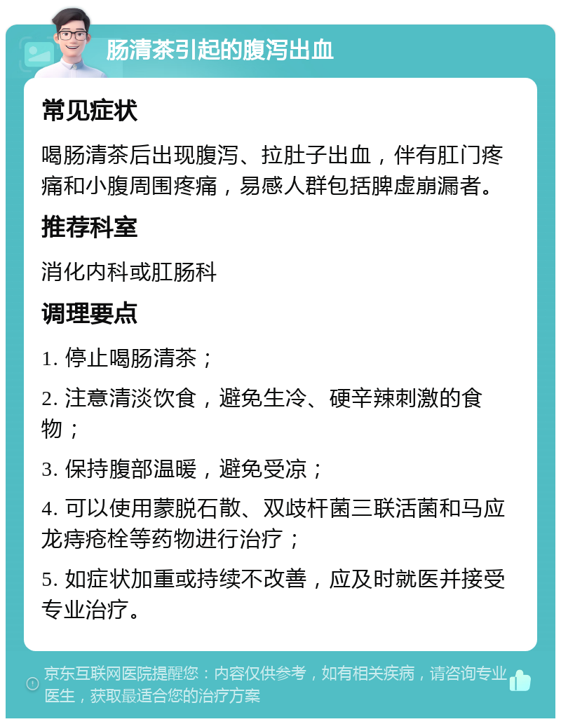 肠清茶引起的腹泻出血 常见症状 喝肠清茶后出现腹泻、拉肚子出血，伴有肛门疼痛和小腹周围疼痛，易感人群包括脾虚崩漏者。 推荐科室 消化内科或肛肠科 调理要点 1. 停止喝肠清茶； 2. 注意清淡饮食，避免生冷、硬辛辣刺激的食物； 3. 保持腹部温暖，避免受凉； 4. 可以使用蒙脱石散、双歧杆菌三联活菌和马应龙痔疮栓等药物进行治疗； 5. 如症状加重或持续不改善，应及时就医并接受专业治疗。