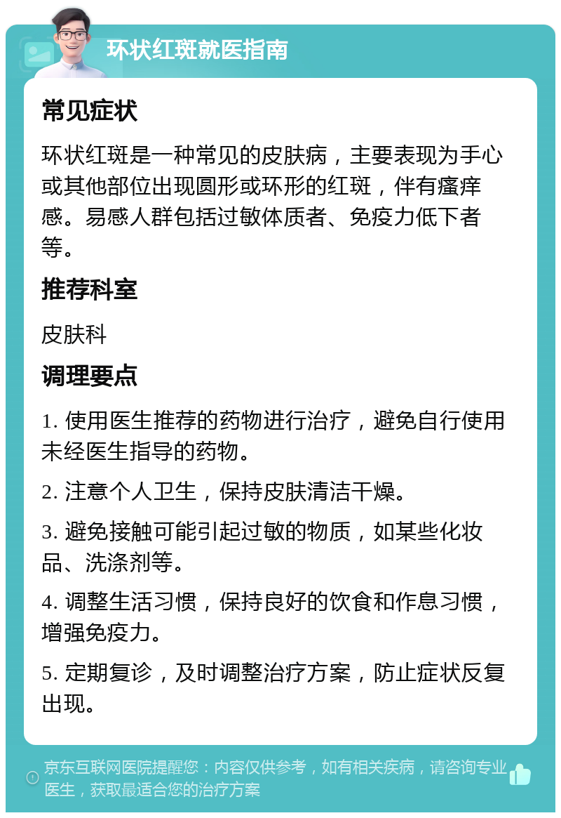 环状红斑就医指南 常见症状 环状红斑是一种常见的皮肤病，主要表现为手心或其他部位出现圆形或环形的红斑，伴有瘙痒感。易感人群包括过敏体质者、免疫力低下者等。 推荐科室 皮肤科 调理要点 1. 使用医生推荐的药物进行治疗，避免自行使用未经医生指导的药物。 2. 注意个人卫生，保持皮肤清洁干燥。 3. 避免接触可能引起过敏的物质，如某些化妆品、洗涤剂等。 4. 调整生活习惯，保持良好的饮食和作息习惯，增强免疫力。 5. 定期复诊，及时调整治疗方案，防止症状反复出现。