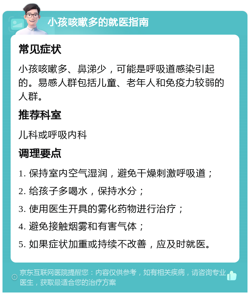 小孩咳嗽多的就医指南 常见症状 小孩咳嗽多、鼻涕少，可能是呼吸道感染引起的。易感人群包括儿童、老年人和免疫力较弱的人群。 推荐科室 儿科或呼吸内科 调理要点 1. 保持室内空气湿润，避免干燥刺激呼吸道； 2. 给孩子多喝水，保持水分； 3. 使用医生开具的雾化药物进行治疗； 4. 避免接触烟雾和有害气体； 5. 如果症状加重或持续不改善，应及时就医。