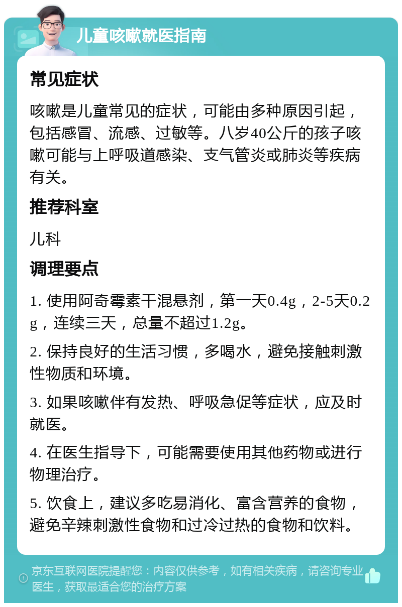 儿童咳嗽就医指南 常见症状 咳嗽是儿童常见的症状，可能由多种原因引起，包括感冒、流感、过敏等。八岁40公斤的孩子咳嗽可能与上呼吸道感染、支气管炎或肺炎等疾病有关。 推荐科室 儿科 调理要点 1. 使用阿奇霉素干混悬剂，第一天0.4g，2-5天0.2g，连续三天，总量不超过1.2g。 2. 保持良好的生活习惯，多喝水，避免接触刺激性物质和环境。 3. 如果咳嗽伴有发热、呼吸急促等症状，应及时就医。 4. 在医生指导下，可能需要使用其他药物或进行物理治疗。 5. 饮食上，建议多吃易消化、富含营养的食物，避免辛辣刺激性食物和过冷过热的食物和饮料。