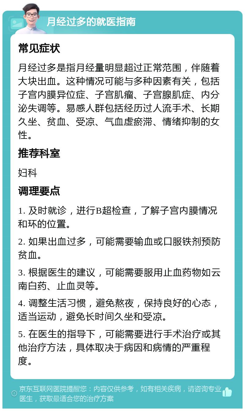 月经过多的就医指南 常见症状 月经过多是指月经量明显超过正常范围，伴随着大块出血。这种情况可能与多种因素有关，包括子宫内膜异位症、子宫肌瘤、子宫腺肌症、内分泌失调等。易感人群包括经历过人流手术、长期久坐、贫血、受凉、气血虚瘀滞、情绪抑制的女性。 推荐科室 妇科 调理要点 1. 及时就诊，进行B超检查，了解子宫内膜情况和环的位置。 2. 如果出血过多，可能需要输血或口服铁剂预防贫血。 3. 根据医生的建议，可能需要服用止血药物如云南白药、止血灵等。 4. 调整生活习惯，避免熬夜，保持良好的心态，适当运动，避免长时间久坐和受凉。 5. 在医生的指导下，可能需要进行手术治疗或其他治疗方法，具体取决于病因和病情的严重程度。