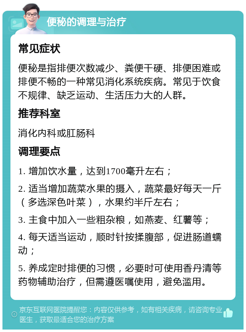 便秘的调理与治疗 常见症状 便秘是指排便次数减少、粪便干硬、排便困难或排便不畅的一种常见消化系统疾病。常见于饮食不规律、缺乏运动、生活压力大的人群。 推荐科室 消化内科或肛肠科 调理要点 1. 增加饮水量，达到1700毫升左右； 2. 适当增加蔬菜水果的摄入，蔬菜最好每天一斤（多选深色叶菜），水果约半斤左右； 3. 主食中加入一些粗杂粮，如燕麦、红薯等； 4. 每天适当运动，顺时针按揉腹部，促进肠道蠕动； 5. 养成定时排便的习惯，必要时可使用香丹清等药物辅助治疗，但需遵医嘱使用，避免滥用。