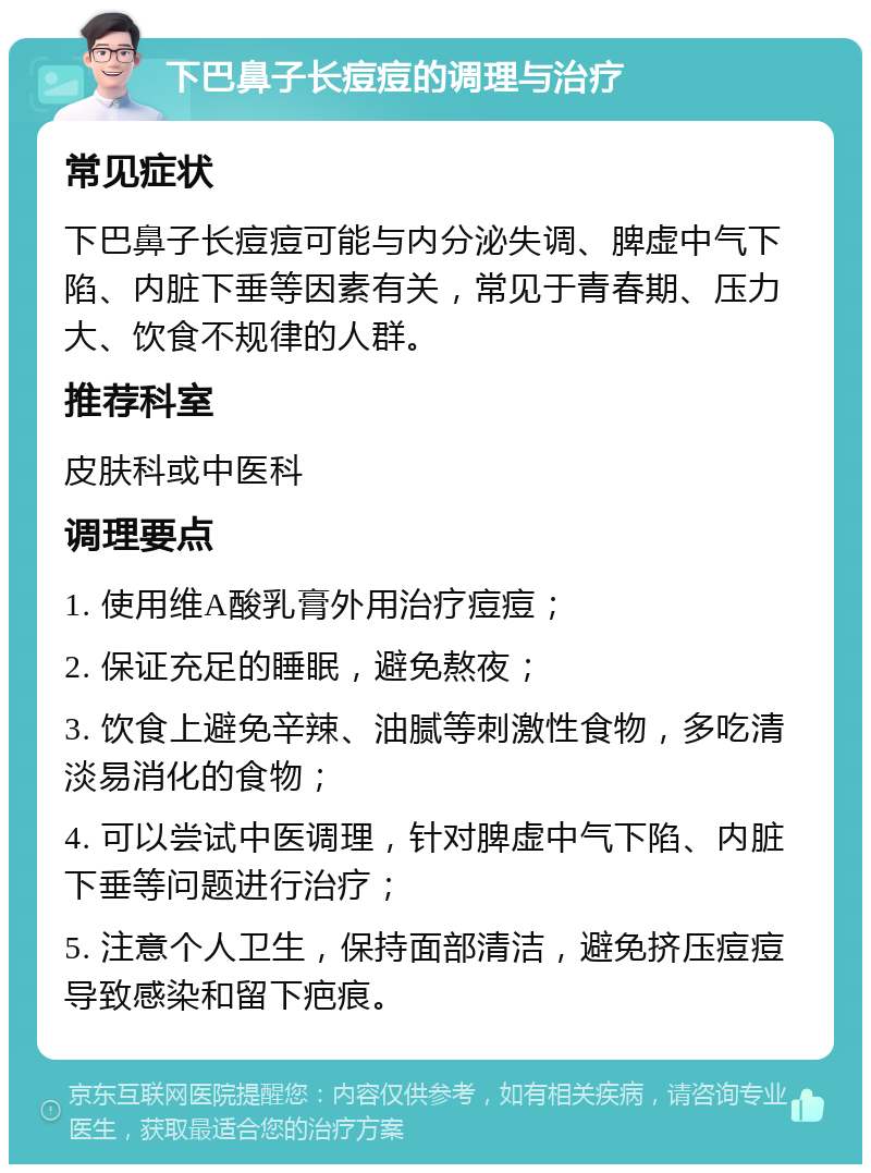 下巴鼻子长痘痘的调理与治疗 常见症状 下巴鼻子长痘痘可能与内分泌失调、脾虚中气下陷、内脏下垂等因素有关，常见于青春期、压力大、饮食不规律的人群。 推荐科室 皮肤科或中医科 调理要点 1. 使用维A酸乳膏外用治疗痘痘； 2. 保证充足的睡眠，避免熬夜； 3. 饮食上避免辛辣、油腻等刺激性食物，多吃清淡易消化的食物； 4. 可以尝试中医调理，针对脾虚中气下陷、内脏下垂等问题进行治疗； 5. 注意个人卫生，保持面部清洁，避免挤压痘痘导致感染和留下疤痕。