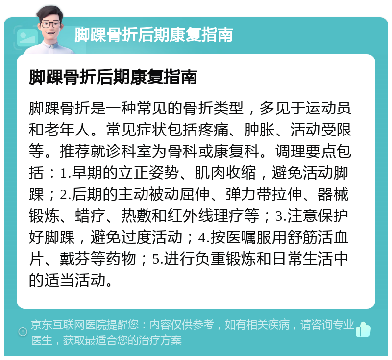 脚踝骨折后期康复指南 脚踝骨折后期康复指南 脚踝骨折是一种常见的骨折类型，多见于运动员和老年人。常见症状包括疼痛、肿胀、活动受限等。推荐就诊科室为骨科或康复科。调理要点包括：1.早期的立正姿势、肌肉收缩，避免活动脚踝；2.后期的主动被动屈伸、弹力带拉伸、器械锻炼、蜡疗、热敷和红外线理疗等；3.注意保护好脚踝，避免过度活动；4.按医嘱服用舒筋活血片、戴芬等药物；5.进行负重锻炼和日常生活中的适当活动。