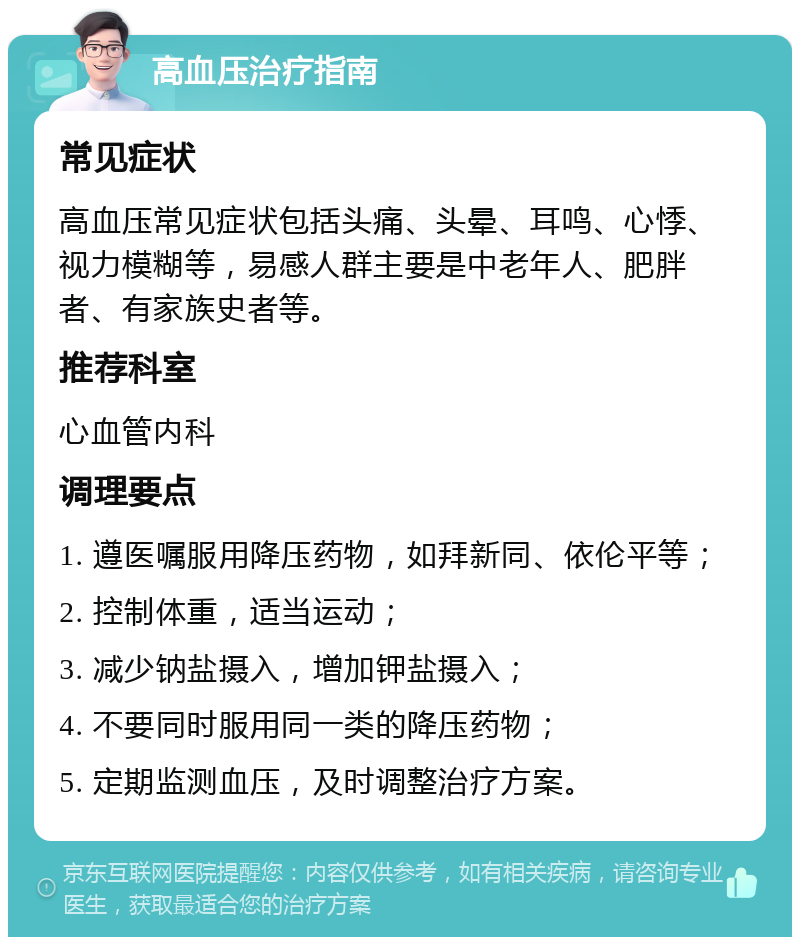 高血压治疗指南 常见症状 高血压常见症状包括头痛、头晕、耳鸣、心悸、视力模糊等，易感人群主要是中老年人、肥胖者、有家族史者等。 推荐科室 心血管内科 调理要点 1. 遵医嘱服用降压药物，如拜新同、依伦平等； 2. 控制体重，适当运动； 3. 减少钠盐摄入，增加钾盐摄入； 4. 不要同时服用同一类的降压药物； 5. 定期监测血压，及时调整治疗方案。