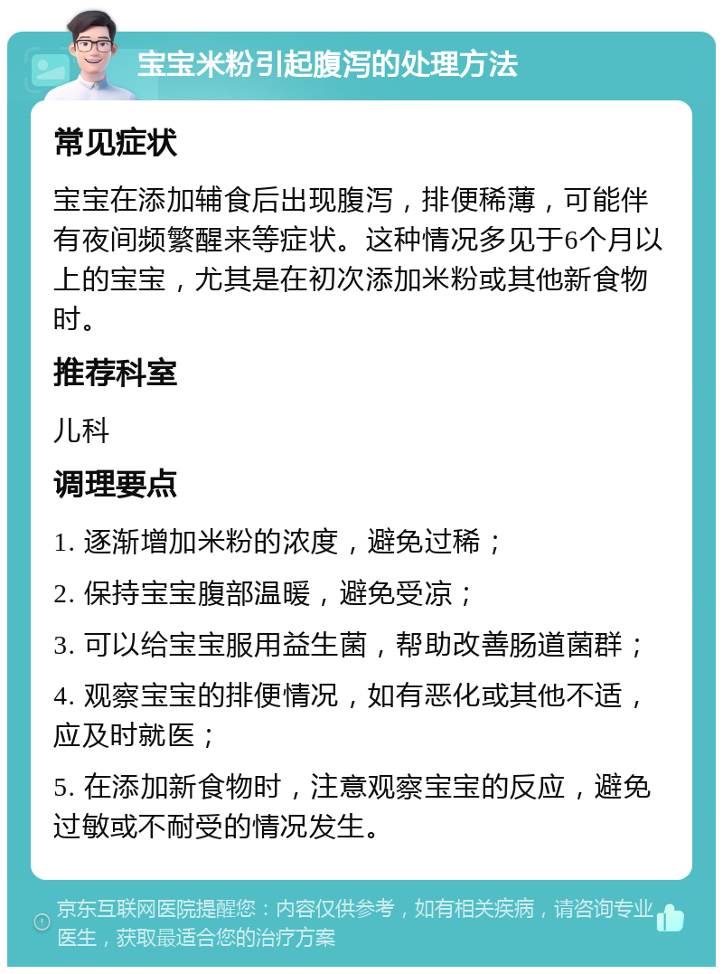 宝宝米粉引起腹泻的处理方法 常见症状 宝宝在添加辅食后出现腹泻，排便稀薄，可能伴有夜间频繁醒来等症状。这种情况多见于6个月以上的宝宝，尤其是在初次添加米粉或其他新食物时。 推荐科室 儿科 调理要点 1. 逐渐增加米粉的浓度，避免过稀； 2. 保持宝宝腹部温暖，避免受凉； 3. 可以给宝宝服用益生菌，帮助改善肠道菌群； 4. 观察宝宝的排便情况，如有恶化或其他不适，应及时就医； 5. 在添加新食物时，注意观察宝宝的反应，避免过敏或不耐受的情况发生。