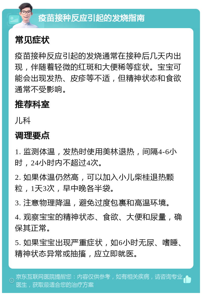 疫苗接种反应引起的发烧指南 常见症状 疫苗接种反应引起的发烧通常在接种后几天内出现，伴随着轻微的红斑和大便稀等症状。宝宝可能会出现发热、皮疹等不适，但精神状态和食欲通常不受影响。 推荐科室 儿科 调理要点 1. 监测体温，发热时使用美林退热，间隔4-6小时，24小时内不超过4次。 2. 如果体温仍然高，可以加入小儿柴桂退热颗粒，1天3次，早中晚各半袋。 3. 注意物理降温，避免过度包裹和高温环境。 4. 观察宝宝的精神状态、食欲、大便和尿量，确保其正常。 5. 如果宝宝出现严重症状，如6小时无尿、嗜睡、精神状态异常或抽搐，应立即就医。