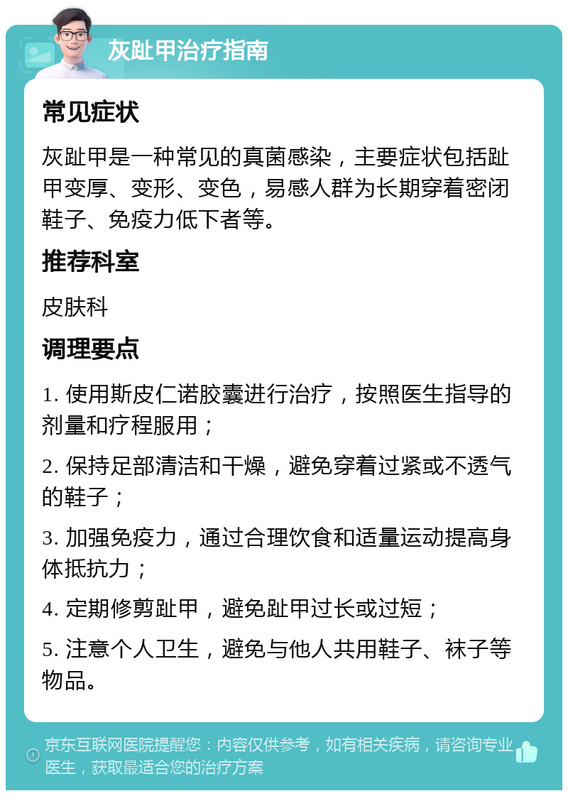 灰趾甲治疗指南 常见症状 灰趾甲是一种常见的真菌感染，主要症状包括趾甲变厚、变形、变色，易感人群为长期穿着密闭鞋子、免疫力低下者等。 推荐科室 皮肤科 调理要点 1. 使用斯皮仁诺胶囊进行治疗，按照医生指导的剂量和疗程服用； 2. 保持足部清洁和干燥，避免穿着过紧或不透气的鞋子； 3. 加强免疫力，通过合理饮食和适量运动提高身体抵抗力； 4. 定期修剪趾甲，避免趾甲过长或过短； 5. 注意个人卫生，避免与他人共用鞋子、袜子等物品。