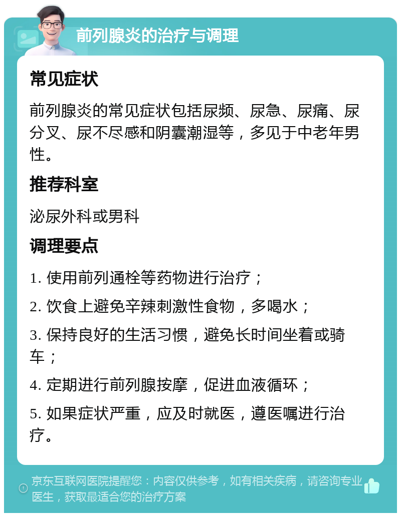 前列腺炎的治疗与调理 常见症状 前列腺炎的常见症状包括尿频、尿急、尿痛、尿分叉、尿不尽感和阴囊潮湿等，多见于中老年男性。 推荐科室 泌尿外科或男科 调理要点 1. 使用前列通栓等药物进行治疗； 2. 饮食上避免辛辣刺激性食物，多喝水； 3. 保持良好的生活习惯，避免长时间坐着或骑车； 4. 定期进行前列腺按摩，促进血液循环； 5. 如果症状严重，应及时就医，遵医嘱进行治疗。