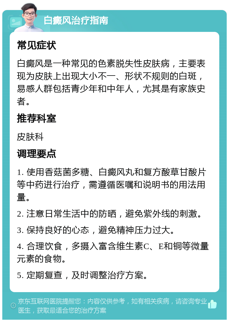 白癜风治疗指南 常见症状 白癜风是一种常见的色素脱失性皮肤病，主要表现为皮肤上出现大小不一、形状不规则的白斑，易感人群包括青少年和中年人，尤其是有家族史者。 推荐科室 皮肤科 调理要点 1. 使用香菇菌多糖、白癜风丸和复方酸草甘酸片等中药进行治疗，需遵循医嘱和说明书的用法用量。 2. 注意日常生活中的防晒，避免紫外线的刺激。 3. 保持良好的心态，避免精神压力过大。 4. 合理饮食，多摄入富含维生素C、E和铜等微量元素的食物。 5. 定期复查，及时调整治疗方案。