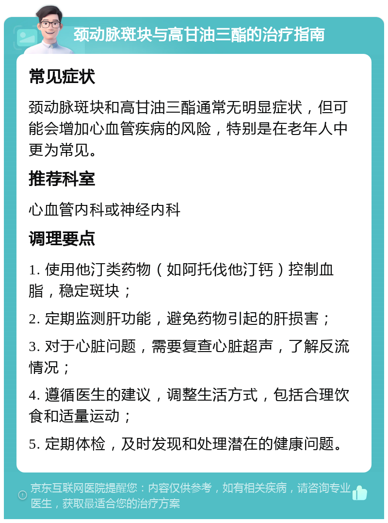 颈动脉斑块与高甘油三酯的治疗指南 常见症状 颈动脉斑块和高甘油三酯通常无明显症状，但可能会增加心血管疾病的风险，特别是在老年人中更为常见。 推荐科室 心血管内科或神经内科 调理要点 1. 使用他汀类药物（如阿托伐他汀钙）控制血脂，稳定斑块； 2. 定期监测肝功能，避免药物引起的肝损害； 3. 对于心脏问题，需要复查心脏超声，了解反流情况； 4. 遵循医生的建议，调整生活方式，包括合理饮食和适量运动； 5. 定期体检，及时发现和处理潜在的健康问题。