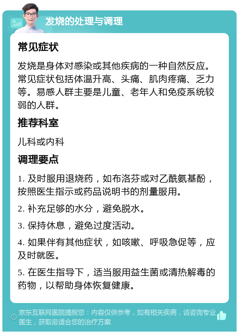 发烧的处理与调理 常见症状 发烧是身体对感染或其他疾病的一种自然反应。常见症状包括体温升高、头痛、肌肉疼痛、乏力等。易感人群主要是儿童、老年人和免疫系统较弱的人群。 推荐科室 儿科或内科 调理要点 1. 及时服用退烧药，如布洛芬或对乙酰氨基酚，按照医生指示或药品说明书的剂量服用。 2. 补充足够的水分，避免脱水。 3. 保持休息，避免过度活动。 4. 如果伴有其他症状，如咳嗽、呼吸急促等，应及时就医。 5. 在医生指导下，适当服用益生菌或清热解毒的药物，以帮助身体恢复健康。