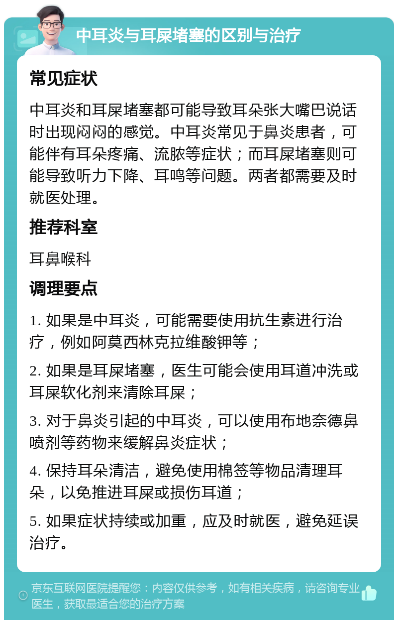 中耳炎与耳屎堵塞的区别与治疗 常见症状 中耳炎和耳屎堵塞都可能导致耳朵张大嘴巴说话时出现闷闷的感觉。中耳炎常见于鼻炎患者，可能伴有耳朵疼痛、流脓等症状；而耳屎堵塞则可能导致听力下降、耳鸣等问题。两者都需要及时就医处理。 推荐科室 耳鼻喉科 调理要点 1. 如果是中耳炎，可能需要使用抗生素进行治疗，例如阿莫西林克拉维酸钾等； 2. 如果是耳屎堵塞，医生可能会使用耳道冲洗或耳屎软化剂来清除耳屎； 3. 对于鼻炎引起的中耳炎，可以使用布地奈德鼻喷剂等药物来缓解鼻炎症状； 4. 保持耳朵清洁，避免使用棉签等物品清理耳朵，以免推进耳屎或损伤耳道； 5. 如果症状持续或加重，应及时就医，避免延误治疗。