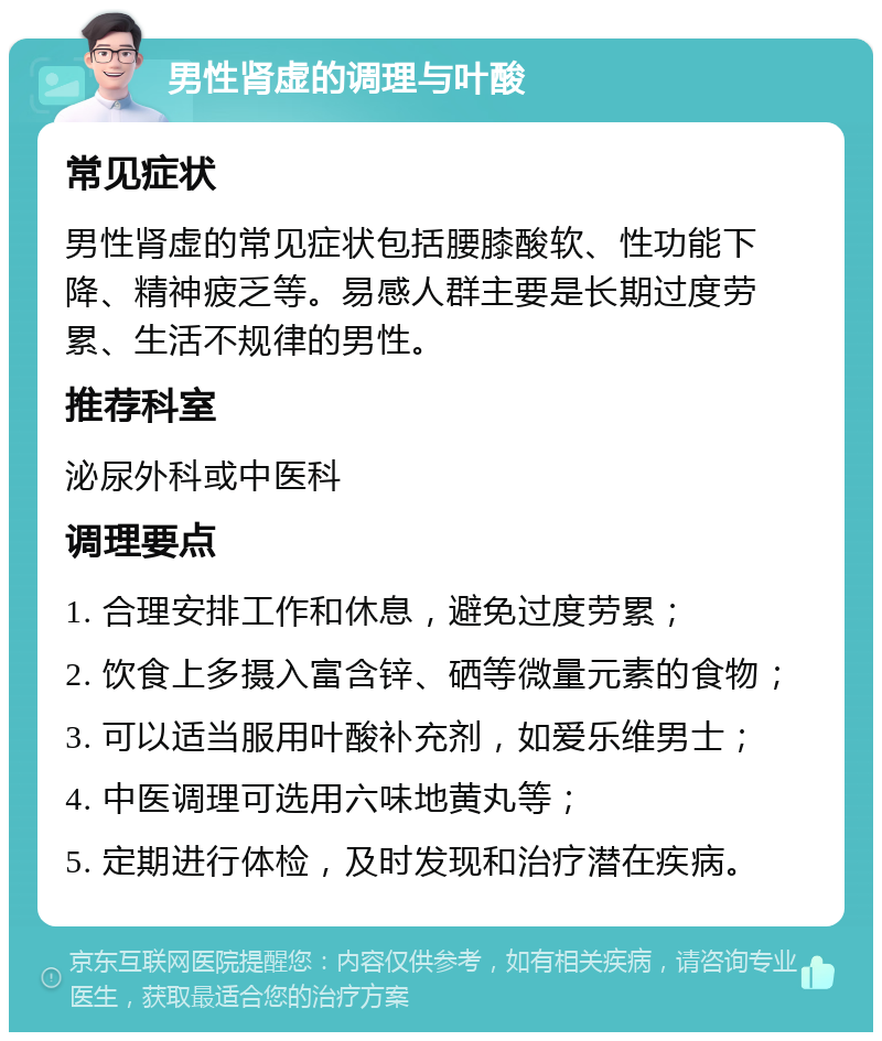 男性肾虚的调理与叶酸 常见症状 男性肾虚的常见症状包括腰膝酸软、性功能下降、精神疲乏等。易感人群主要是长期过度劳累、生活不规律的男性。 推荐科室 泌尿外科或中医科 调理要点 1. 合理安排工作和休息，避免过度劳累； 2. 饮食上多摄入富含锌、硒等微量元素的食物； 3. 可以适当服用叶酸补充剂，如爱乐维男士； 4. 中医调理可选用六味地黄丸等； 5. 定期进行体检，及时发现和治疗潜在疾病。