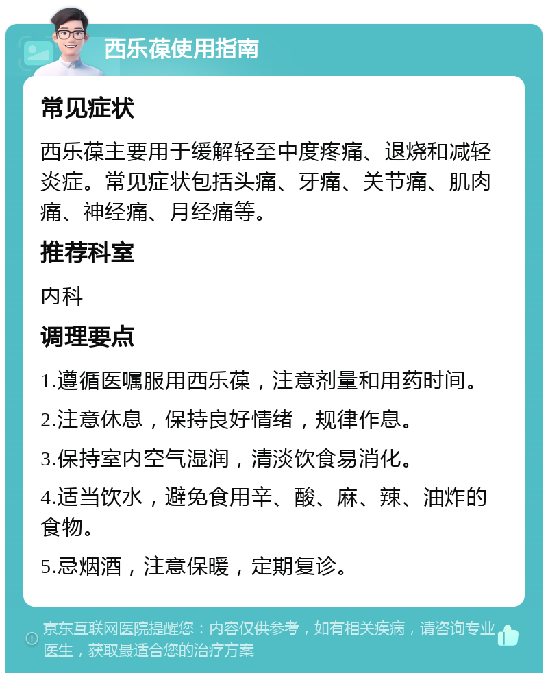 西乐葆使用指南 常见症状 西乐葆主要用于缓解轻至中度疼痛、退烧和减轻炎症。常见症状包括头痛、牙痛、关节痛、肌肉痛、神经痛、月经痛等。 推荐科室 内科 调理要点 1.遵循医嘱服用西乐葆，注意剂量和用药时间。 2.注意休息，保持良好情绪，规律作息。 3.保持室内空气湿润，清淡饮食易消化。 4.适当饮水，避免食用辛、酸、麻、辣、油炸的食物。 5.忌烟酒，注意保暖，定期复诊。